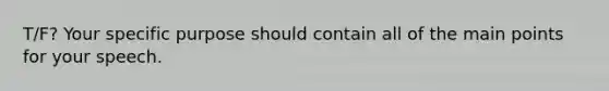 T/F? Your specific purpose should contain all of the main points for your speech.