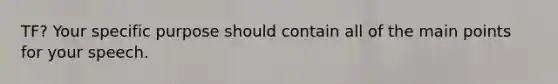 TF? Your specific purpose should contain all of the main points for your speech.