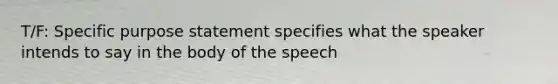 T/F: Specific purpose statement specifies what the speaker intends to say in the body of the speech