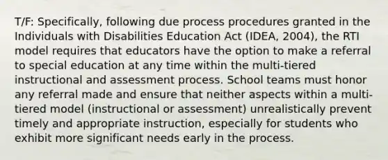 T/F: Specifically, following due process procedures granted in the Individuals with Disabilities Education Act (IDEA, 2004), the RTI model requires that educators have the option to make a referral to special education at any time within the multi-tiered instructional and assessment process. School teams must honor any referral made and ensure that neither aspects within a multi-tiered model (instructional or assessment) unrealistically prevent timely and appropriate instruction, especially for students who exhibit more significant needs early in the process.