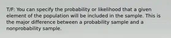 T/F: You can specify the probability or likelihood that a given element of the population will be included in the sample. This is the major difference between a probability sample and a nonprobability sample.