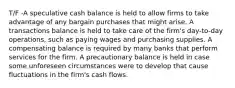 T/F -A speculative cash balance is held to allow firms to take advantage of any bargain purchases that might arise. A transactions balance is held to take care of the firm's day-to-day operations, such as paying wages and purchasing supplies. A compensating balance is required by many banks that perform services for the firm. A precautionary balance is held in case some unforeseen circumstances were to develop that cause fluctuations in the firm's cash flows.