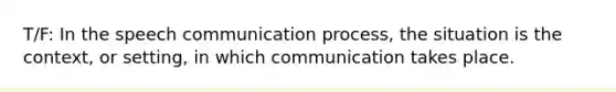 T/F: In the speech communication process, the situation is the context, or setting, in which communication takes place.