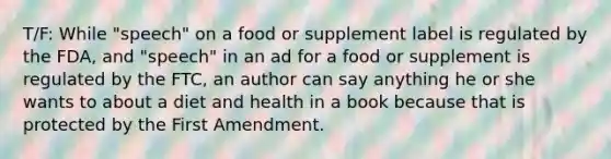 T/F: While "speech" on a food or supplement label is regulated by the FDA, and "speech" in an ad for a food or supplement is regulated by the FTC, an author can say anything he or she wants to about a diet and health in a book because that is protected by the First Amendment.