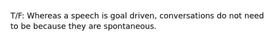 T/F: Whereas a speech is goal driven, conversations do not need to be because they are spontaneous.