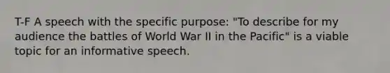 T-F A speech with the specific purpose: "To describe for my audience the battles of World War II in the Pacific" is a viable topic for an informative speech.