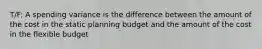 T/F: A spending variance is the difference between the amount of the cost in the static planning budget and the amount of the cost in the flexible budget