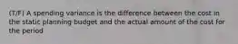 (T/F) A spending variance is the difference between the cost in the static planning budget and the actual amount of the cost for the period