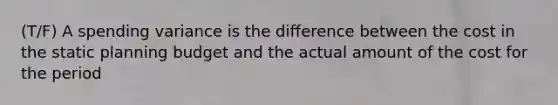 (T/F) A spending variance is the difference between the cost in the static planning budget and the actual amount of the cost for the period