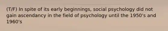 (T/F) In spite of its early beginnings, social psychology did not gain ascendancy in the field of psychology until the 1950's and 1960's