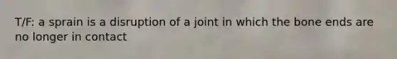 T/F: a sprain is a disruption of a joint in which the bone ends are no longer in contact