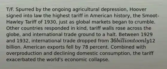 T/F. Spurred by the ongoing agricultural depression, Hoover signed into law the highest tariff in American history, the Smoot-Hawley Tariff of 1930, just as global markets began to crumble. Other countries responded in kind, tariff walls rose across the globe, and international trade ground to a halt. Between 1929 and 1932, international trade dropped from 36 billion to only12 billion. American exports fell by 78 percent. Combined with overproduction and declining domestic consumption, the tariff exacerbated the world's economic collapse.