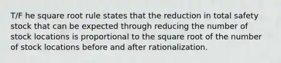 T/F he square root rule states that the reduction in total safety stock that can be expected through reducing the number of stock locations is proportional to the square root of the number of stock locations before and after rationalization.