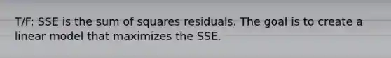 T/F: SSE is the <a href='https://www.questionai.com/knowledge/k1Z9hdLZpo-sum-of-squares' class='anchor-knowledge'>sum of squares</a> residuals. The goal is to create a linear model that maximizes the SSE.