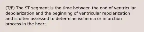 (T/F) The ST segment is the time between the end of ventricular depolarization and the beginning of ventricular repolarization and is often assessed to determine ischemia or infarction process in the heart.