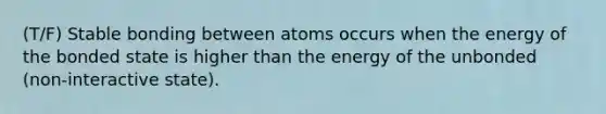 (T/F) Stable bonding between atoms occurs when the energy of the bonded state is higher than the energy of the unbonded (non-interactive state).