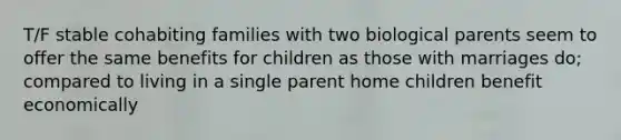 T/F stable cohabiting families with two biological parents seem to offer the same benefits for children as those with marriages do; compared to living in a single parent home children benefit economically