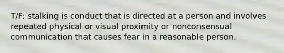 T/F: stalking is conduct that is directed at a person and involves repeated physical or visual proximity or nonconsensual communication that causes fear in a reasonable person.