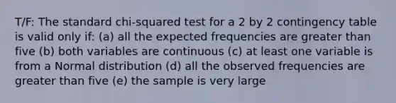 T/F: The standard chi-squared test for a 2 by 2 contingency table is valid only if: (a) all the expected frequencies are <a href='https://www.questionai.com/knowledge/ktgHnBD4o3-greater-than' class='anchor-knowledge'>greater than</a> five (b) both variables are continuous (c) at least one variable is from a Normal distribution (d) all the observed frequencies are greater than five (e) the sample is very large