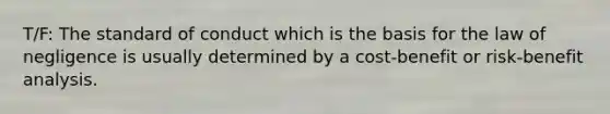 T/F: The standard of conduct which is the basis for the law of negligence is usually determined by a cost-benefit or risk-benefit analysis.