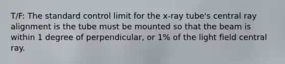 T/F: The standard control limit for the x-ray tube's central ray alignment is the tube must be mounted so that the beam is within 1 degree of perpendicular, or 1% of the light field central ray.