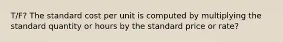 T/F? The standard cost per unit is computed by multiplying the standard quantity or hours by the standard price or rate?