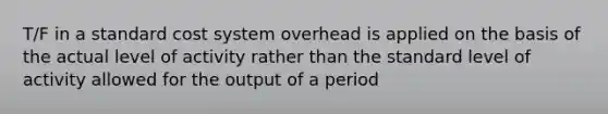 T/F in a standard cost system overhead is applied on the basis of the actual level of activity rather than the standard level of activity allowed for the output of a period