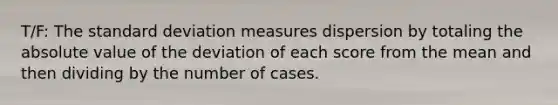 T/F: The standard deviation measures dispersion by totaling the absolute value of the deviation of each score from the mean and then dividing by the number of cases.