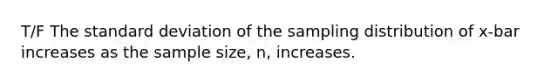 T/F The standard deviation of the sampling distribution of x-bar increases as the sample size, n, increases.