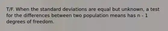 T/F. When the standard deviations are equal but unknown, a test for the differences between two population means has n - 1 degrees of freedom.