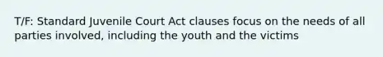 T/F: Standard Juvenile Court Act clauses focus on the needs of all parties involved, including the youth and the victims