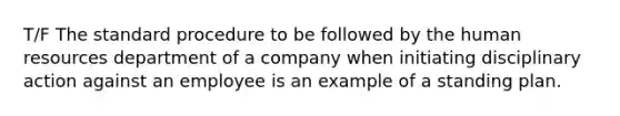 T/F The standard procedure to be followed by the human resources department of a company when initiating disciplinary action against an employee is an example of a standing plan.