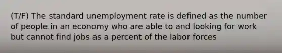 (T/F) The standard unemployment rate is defined as the number of people in an economy who are able to and looking for work but cannot find jobs as a percent of the labor forces