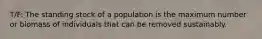 T/F: The standing stock of a population is the maximum number or biomass of individuals that can be removed sustainably.