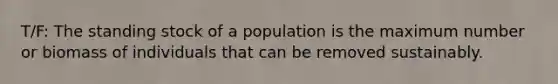 T/F: The standing stock of a population is the maximum number or biomass of individuals that can be removed sustainably.