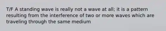 T/F A standing wave is really not a wave at all; it is a pattern resulting from the interference of two or more waves which are traveling through the same medium