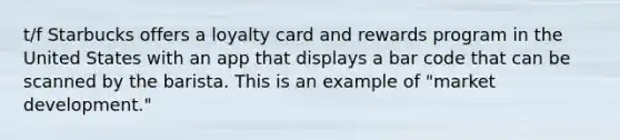 t/f Starbucks offers a loyalty card and rewards program in the United States with an app that displays a bar code that can be scanned by the barista. This is an example of "market development."