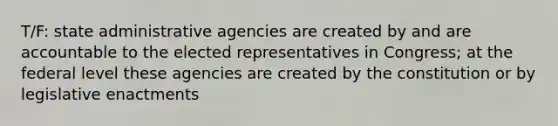 T/F: state administrative agencies are created by and are accountable to the elected representatives in Congress; at the federal level these agencies are created by the constitution or by legislative enactments