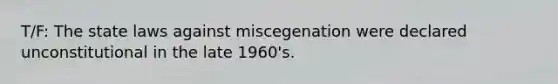 T/F: The state laws against miscegenation were declared unconstitutional in the late 1960's.