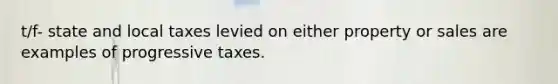 t/f- state and local taxes levied on either property or sales are examples of progressive taxes.