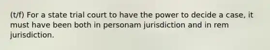 (t/f) For a state trial court to have the power to decide a case, it must have been both in personam jurisdiction and in rem jurisdiction.