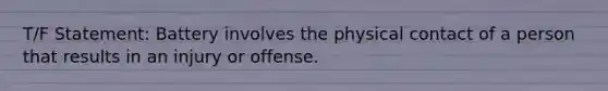 T/F Statement: Battery involves the physical contact of a person that results in an injury or offense.