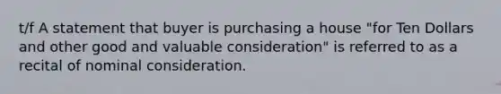 t/f A statement that buyer is purchasing a house "for Ten Dollars and other good and valuable consideration" is referred to as a recital of nominal consideration.