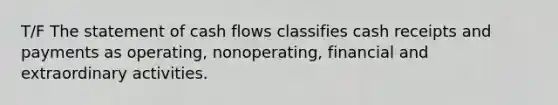 T/F The statement of cash flows classifies cash receipts and payments as operating, nonoperating, financial and extraordinary activities.