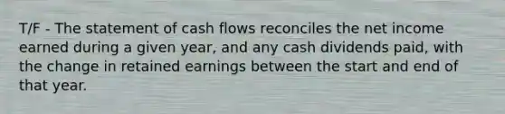 T/F - The statement of cash flows reconciles the net income earned during a given year, and any cash dividends paid, with the change in retained earnings between the start and end of that year.