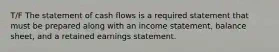 T/F The statement of cash flows is a required statement that must be prepared along with an income statement, balance sheet, and a retained earnings statement.