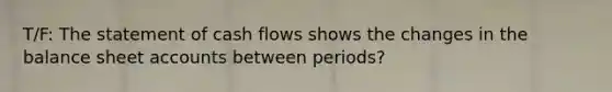 T/F: The statement of cash flows shows the changes in the balance sheet accounts between periods?