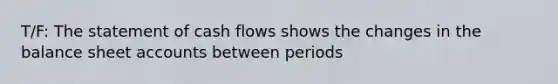 T/F: The statement of cash flows shows the changes in the balance sheet accounts between periods