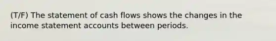 (T/F) The statement of cash flows shows the changes in the income statement accounts between periods.