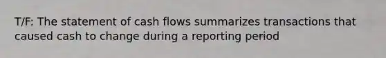 T/F: The statement of cash flows summarizes transactions that caused cash to change during a reporting period